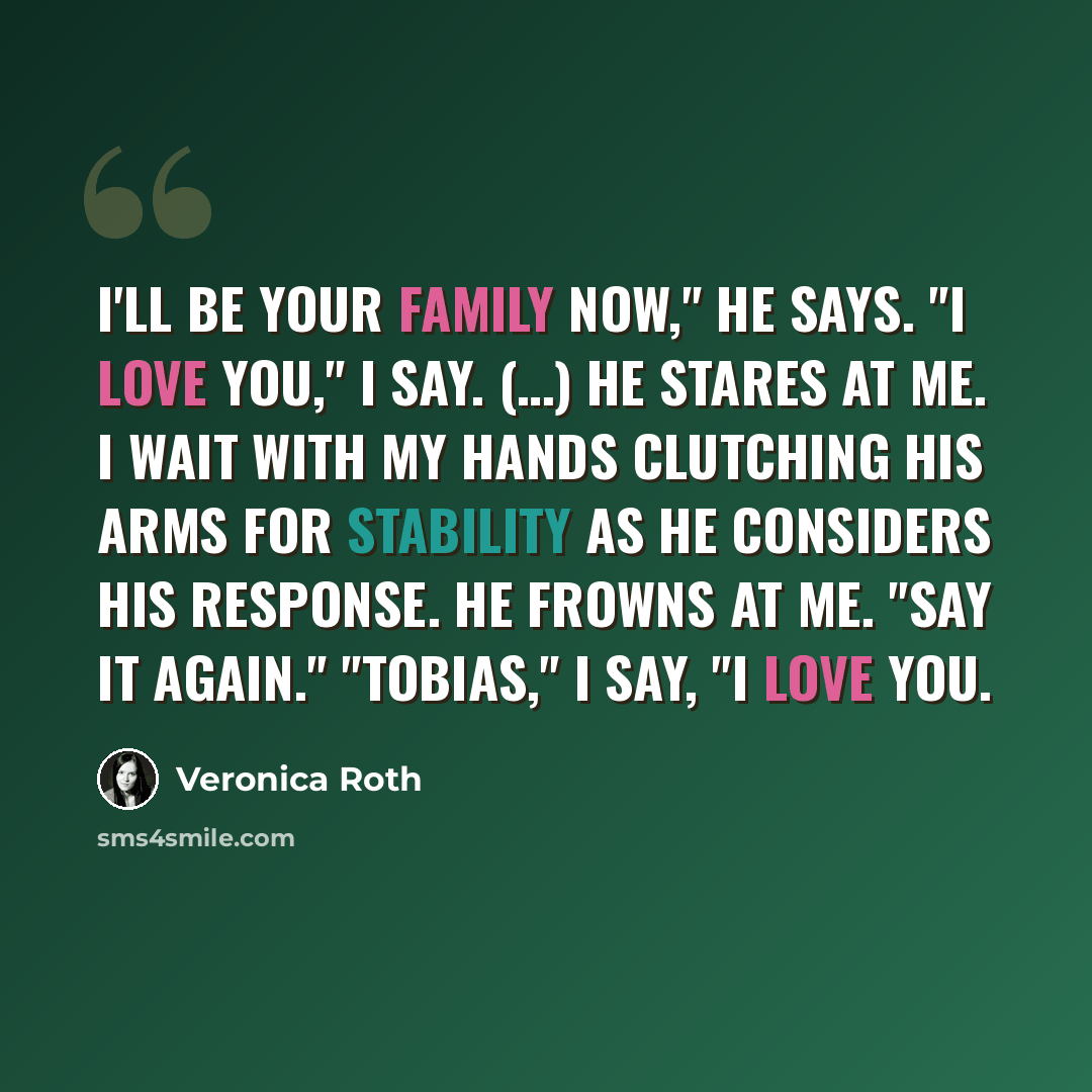 “I'll be your family now," he says. "I love you," I say. (…) He stares at me. I wait with my hands clutching his arms for stability as he considers his response. He frowns at me. "Say it again." "Tobias," I say, "I love you.” quote by Veronica Roth