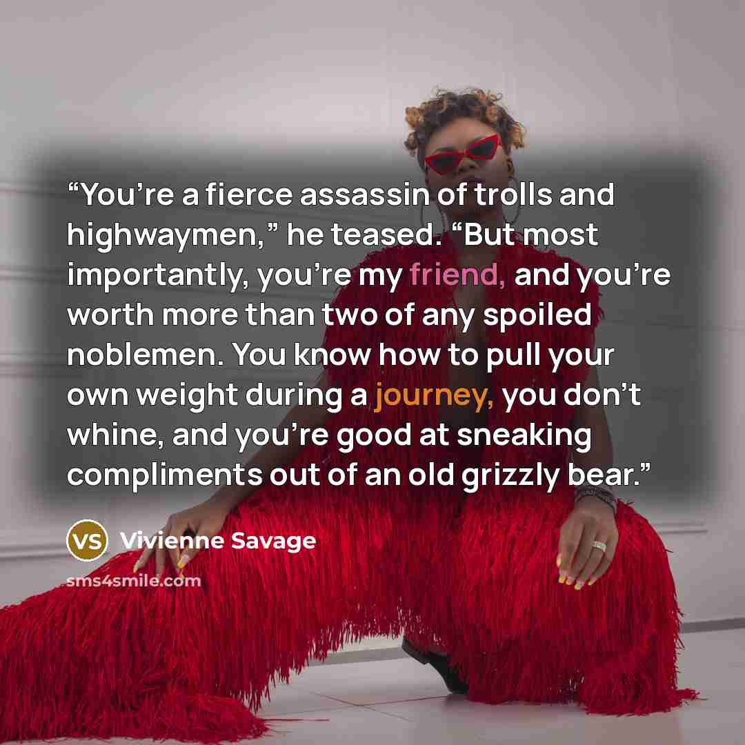 “You’re a fierce assassin of trolls and highwaymen,” he teased. “But most importantly, you’re my friend, and you’re worth more than two of any spoiled noblemen. You know how to pull your own weight during a journey, you don’t whine, and you’re good at sneaking compliments out of an old grizzly bear.” quote by Vivienne Savage