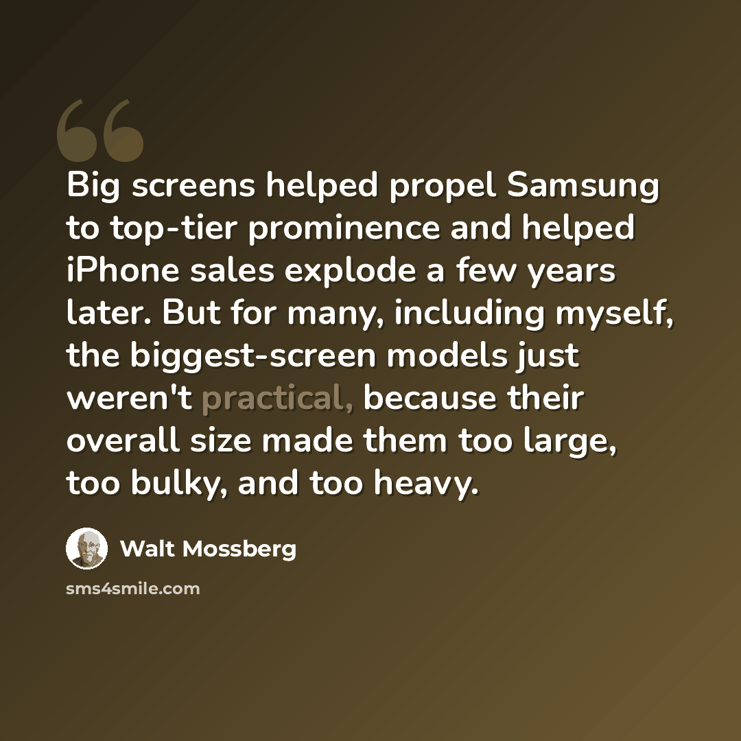 “Big screens helped propel Samsung to top-tier prominence and helped iPhone sales explode a few years later. But for many, including myself, the biggest-screen models just weren't practical, because their overall size made them too large, too bulky, and too heavy.” quote by Walt Mossberg