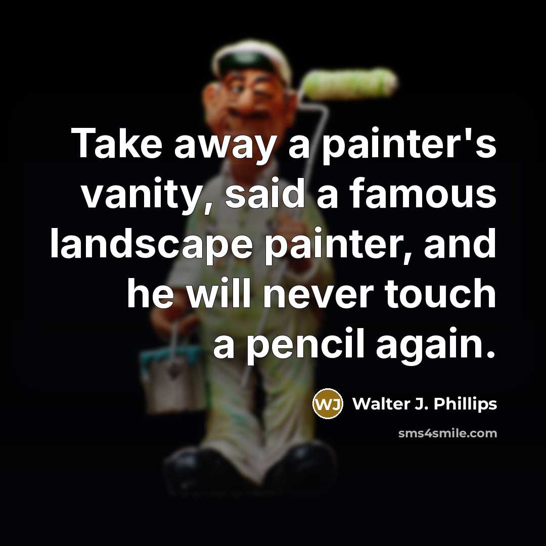 “Take away a painter's vanity, said a famous landscape painter, and he will never touch a pencil again.” quote by Walter J. Phillips