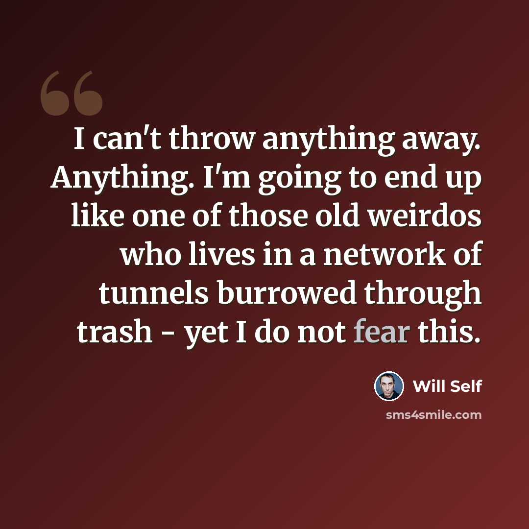 “I can't throw anything away. Anything. I'm going to end up like one of those old weirdos who lives in a network of tunnels burrowed through trash - yet I do not fear this.” quote by Will Self