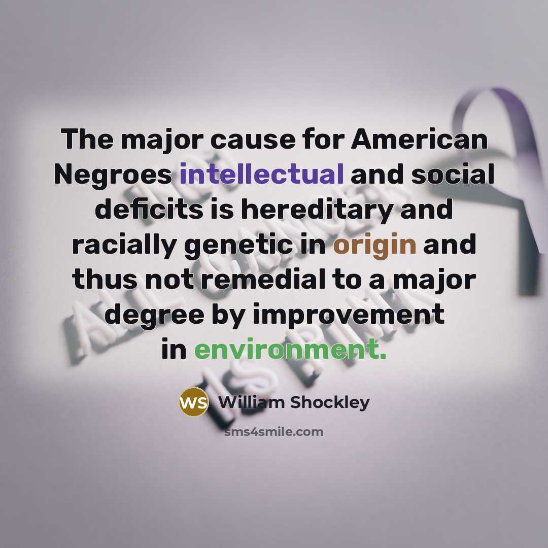 “The major cause for American Negroes intellectual and social deficits is hereditary and racially genetic in origin and thus not remedial to a major degree by improvement in environment.” quote by William Shockley