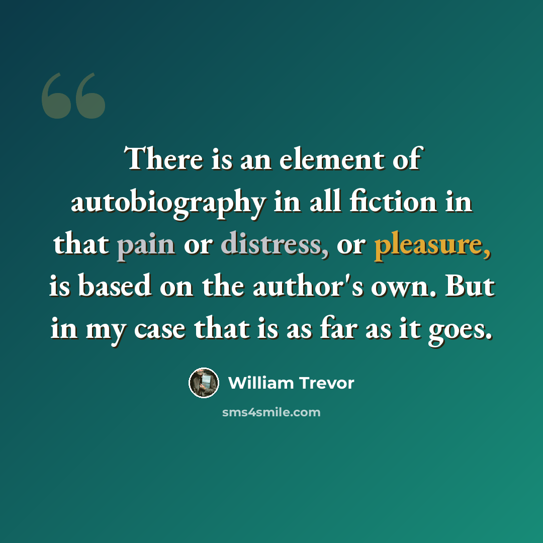 “There is an element of autobiography in all fiction in that pain or distress, or pleasure, is based on the author's own. But in my case that is as far as it goes.” quote by William Trevor
