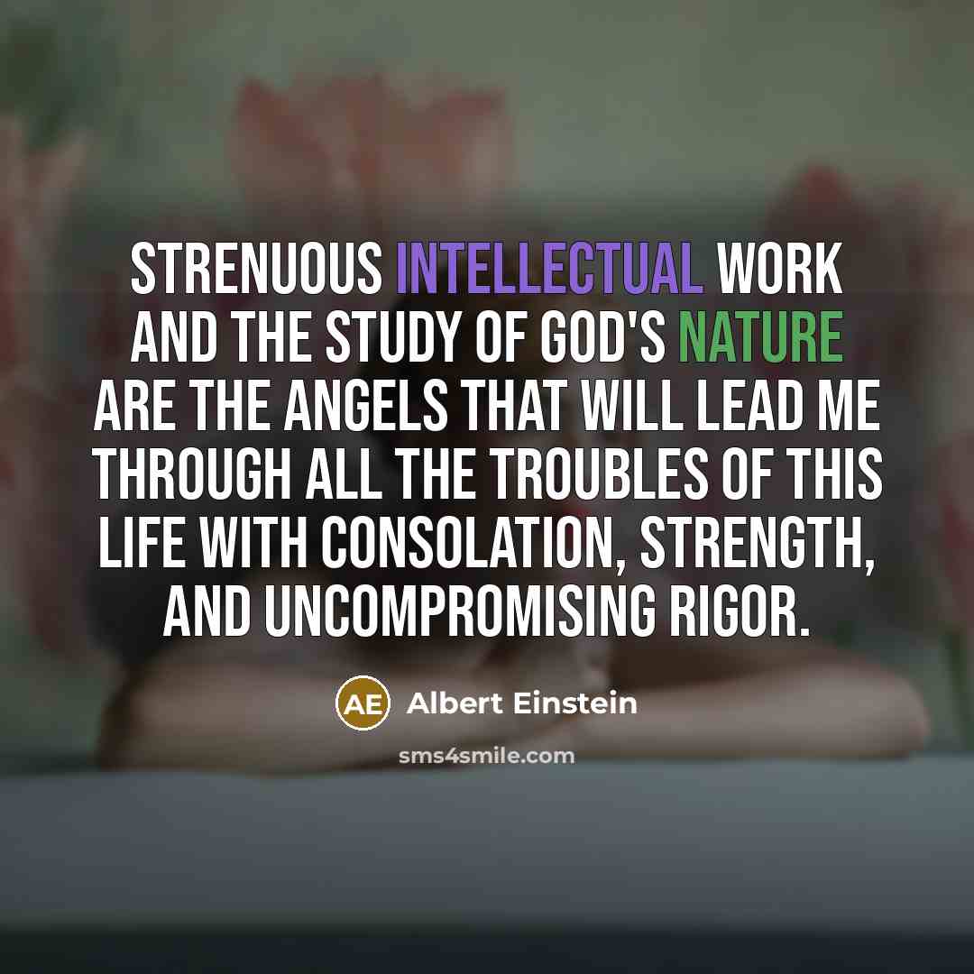 “Strenuous intellectual work and the study of God's Nature are the angels that will lead me through all the troubles of this life with consolation, strength, and uncompromising rigor.” quote by Albert Einstein