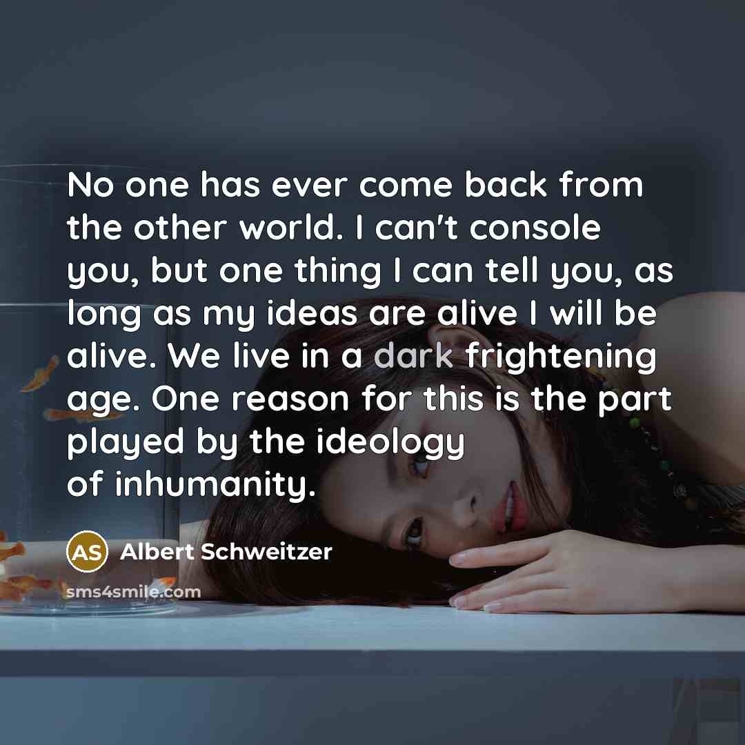“No one has ever come back from the other world. I can't console you, but one thing I can tell you, as long as my ideas are alive I will be alive. We live in a dark frightening age. One reason for this is the part played by the ideology of inhumanity.” quote by Albert Schweitzer