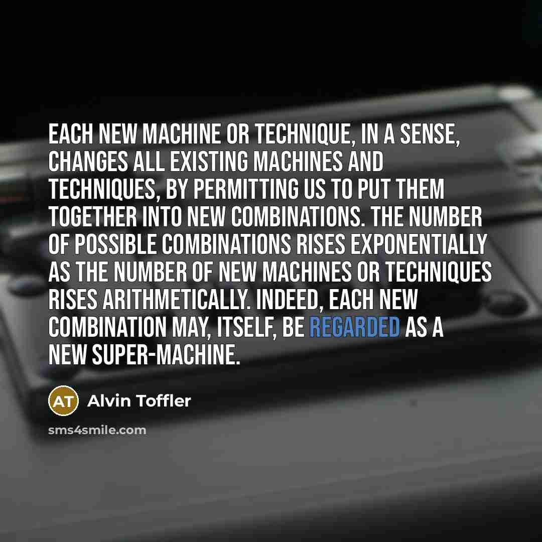 “Each new machine or technique, in a sense, changes all existing machines and techniques, by permitting us to put them together into new combinations. The number of possible combinations rises exponentially as the number of new machines or techniques rises arithmetically. Indeed, each new…” quote by Alvin Toffler