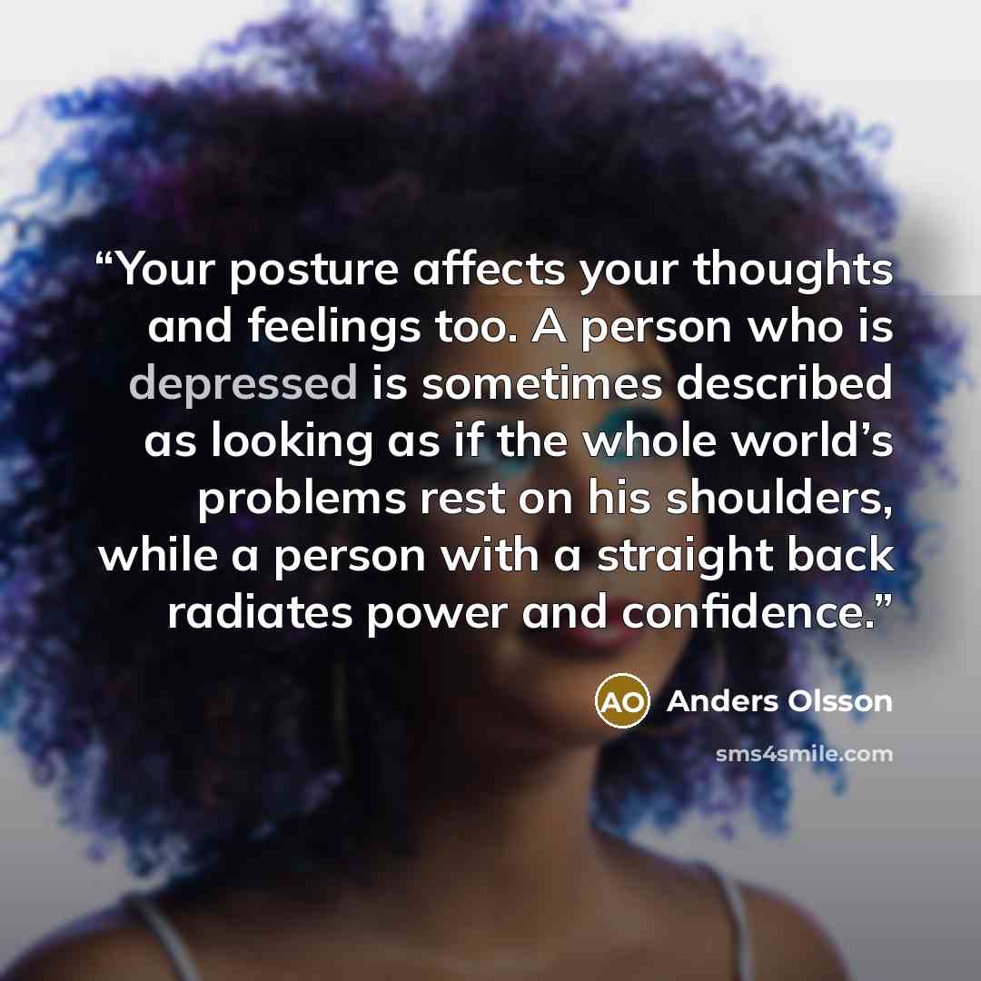 “Your posture affects your thoughts and feelings too. A person who is depressed is sometimes described as looking as if the whole world’s problems rest on his shoulders, while a person with a straight back radiates power and confidence.” quote by Anders Olsson