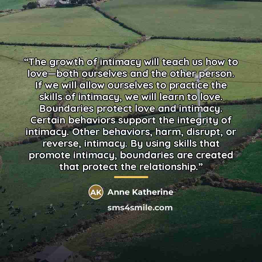 “The growth of intimacy will teach us how to love—both ourselves and the other person. If we will allow ourselves to practice the skills of intimacy, we will learn to love. Boundaries protect love and intimacy. Certain behaviors support the integrity of intimacy. Other behaviors, harm, disrupt, or…” quote by Anne Katherine