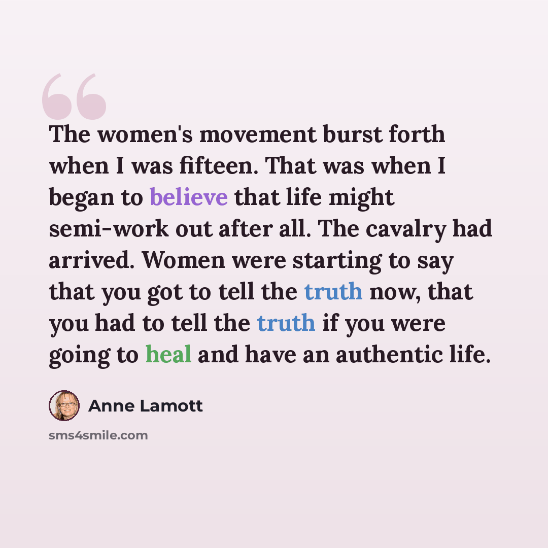 “The women's movement burst forth when I was fifteen. That was when I began to believe that life might semi-work out after all. The cavalry had arrived. Women were starting to say that you got to tell the truth now, that you had to tell the truth if you were going to heal and have an authentic life.” quote by Anne Lamott