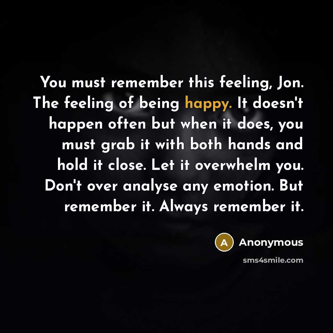 “You must remember this feeling, Jon. The feeling of being happy. It doesn't happen often but when it does, you must grab it with both hands and hold it close. Let it overwhelm you. Don't over analyse any emotion. But remember it. Always remember it.” quote by Anonymous