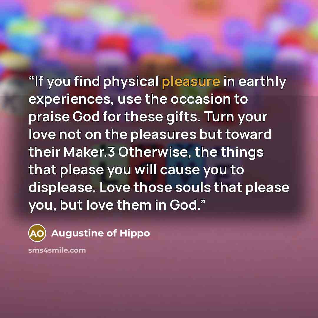 “If you find physical pleasure in earthly experiences, use the occasion to praise God for these gifts. Turn your love not on the pleasures but toward their Maker.3 Otherwise, the things that please you will cause you to displease. Love those souls that please you, but love them in God.” quote by Augustine of Hippo
