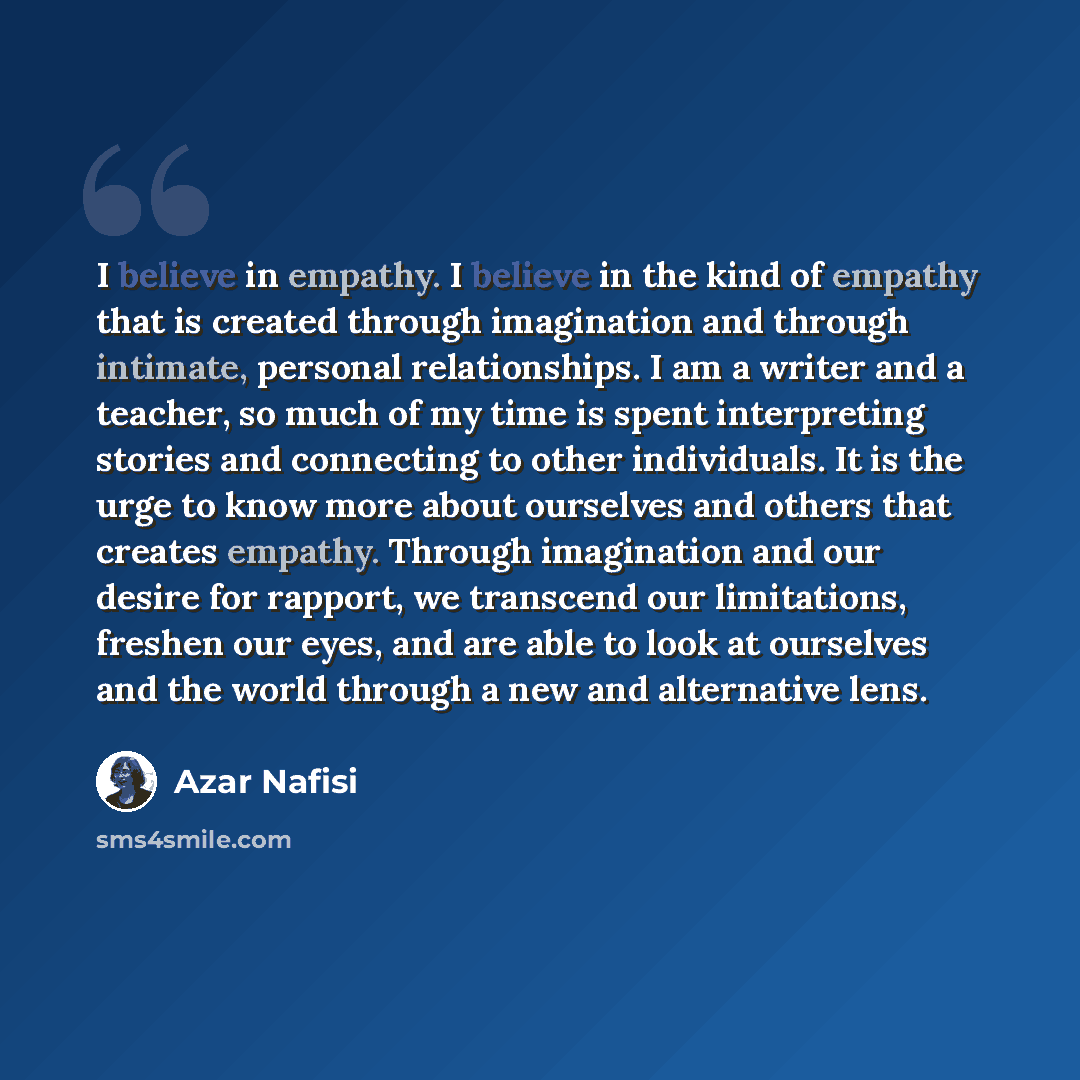“I believe in empathy. I believe in the kind of empathy that is created through imagination and through intimate, personal relationships. I am a writer and a teacher, so much of my time is spent interpreting stories and connecting to other individuals. It is the urge to know more about ourselves…” quote by Azar Nafisi