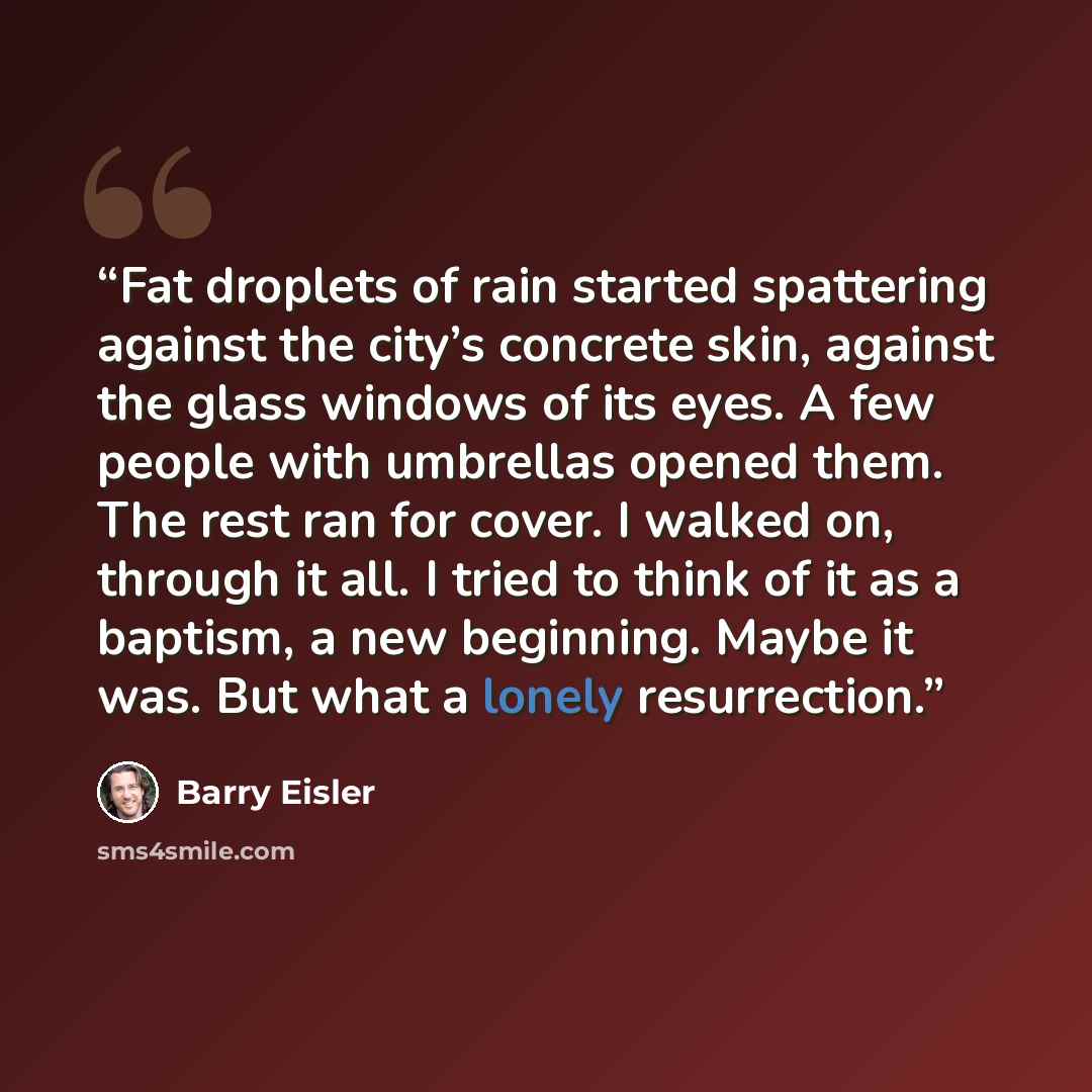 “Fat droplets of rain started spattering against the city’s concrete skin, against the glass windows of its eyes. A few people with umbrellas opened them. The rest ran for cover. I walked on, through it all. I tried to think of it as a baptism, a new beginning. Maybe it was. But what a lonely…” quote by Barry Eisler