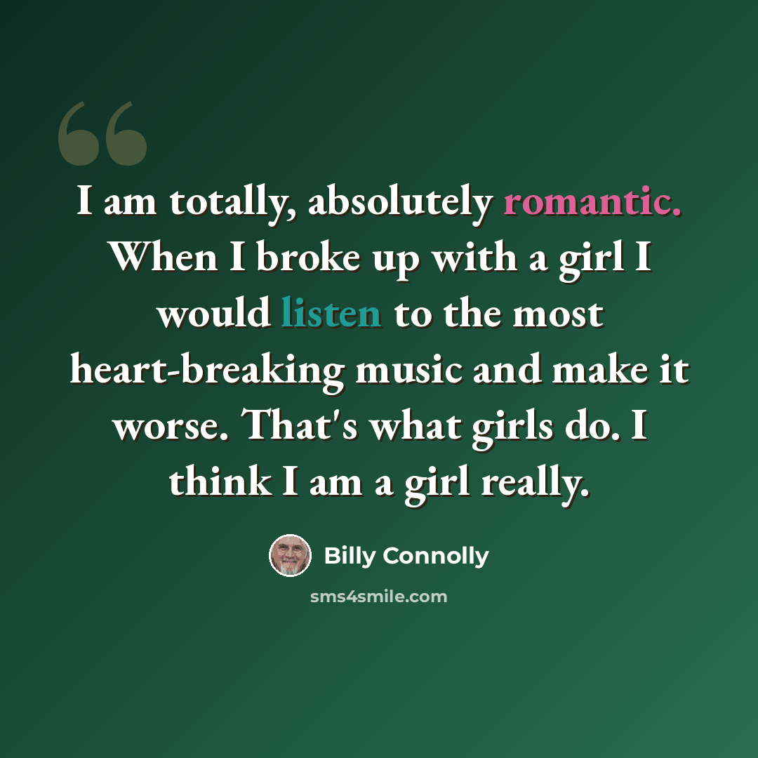 “I am totally, absolutely romantic. When I broke up with a girl I would listen to the most heart-breaking music and make it worse. That's what girls do. I think I am a girl really.” quote by Billy Connolly