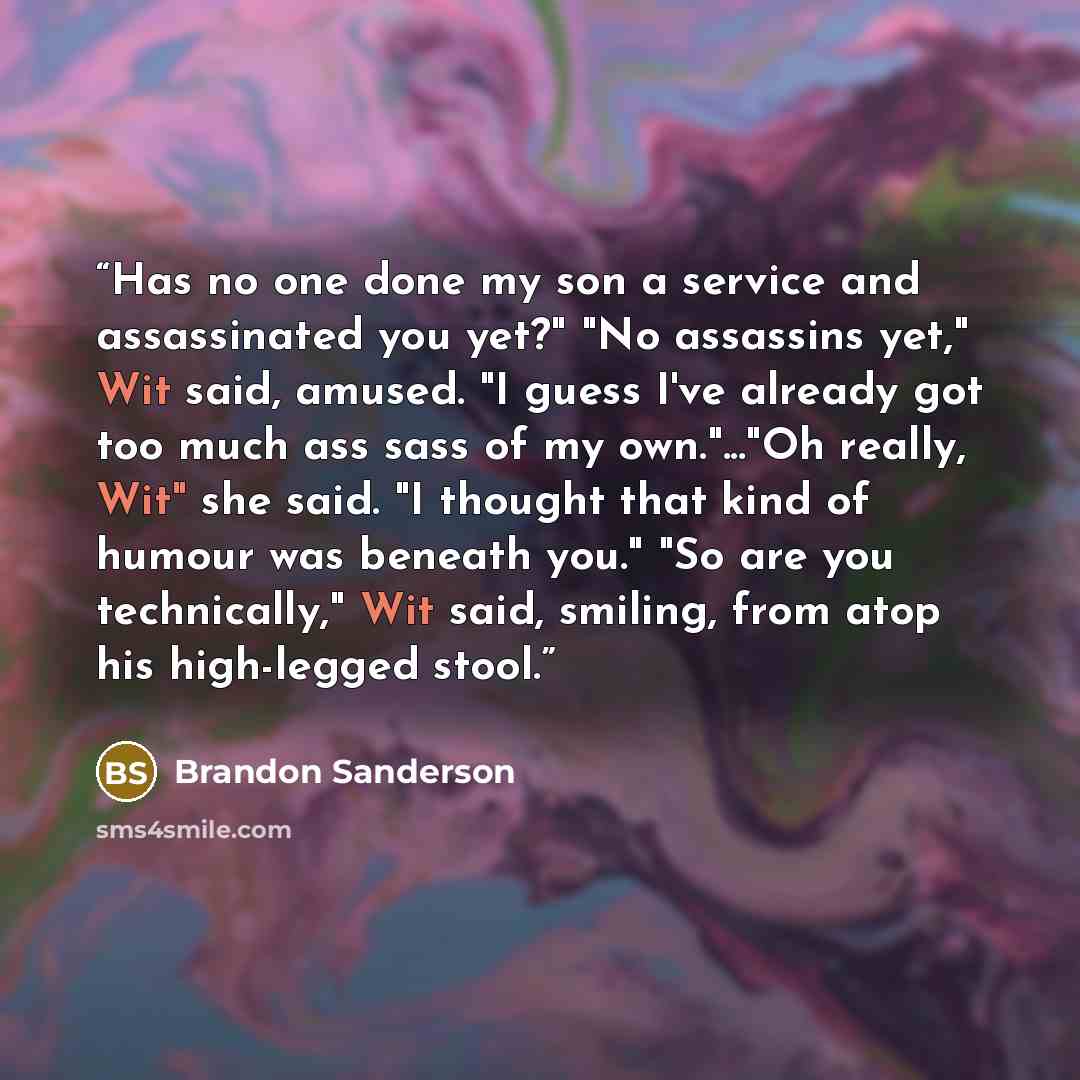 “Has no one done my son a service and assassinated you yet?" "No assassins yet," Wit said, amused. "I guess I've already got too much ass sass of my own."..."Oh really, Wit" she said. "I thought that kind of humour was beneath you." "So are you technically," Wit said, smiling, from atop his…” quote by Brandon Sanderson