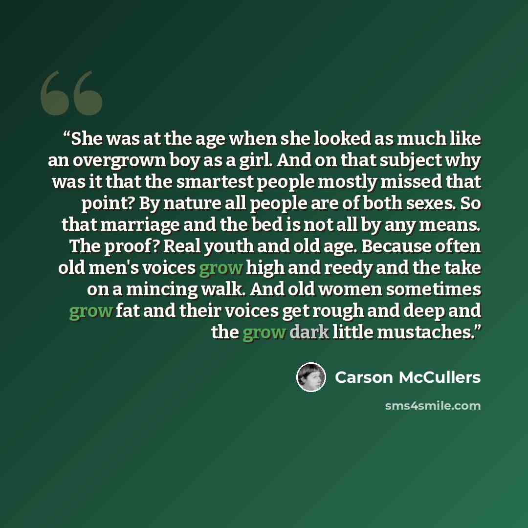 “She was at the age when she looked as much like an overgrown boy as a girl. And on that subject why was it that the smartest people mostly missed that point? By nature all people are of both sexes. So that marriage and the bed is not all by any means. The proof? Real youth and old age. Because…” quote by Carson McCullers