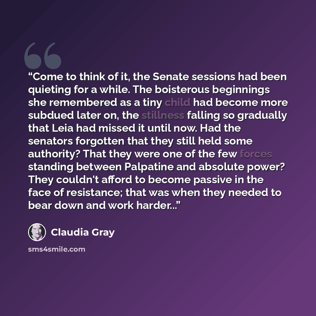 “Come to think of it, the Senate sessions had been quieting for a while. The boisterous beginnings she remembered as a tiny child had become more subdued later on, the stillness falling so gradually that Leia had missed it until now. Had the senators forgotten that they still held some authority?…” quote by Claudia Gray