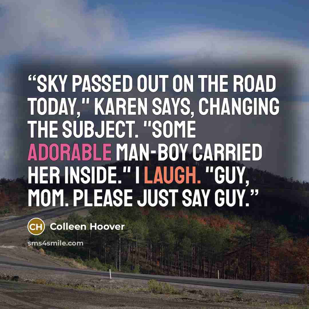 “Sky passed out on the road today," Karen says, changing the subject. "Some adorable man-boy carried her inside." I laugh. "Guy, Mom. Please just say guy.” quote by Colleen Hoover