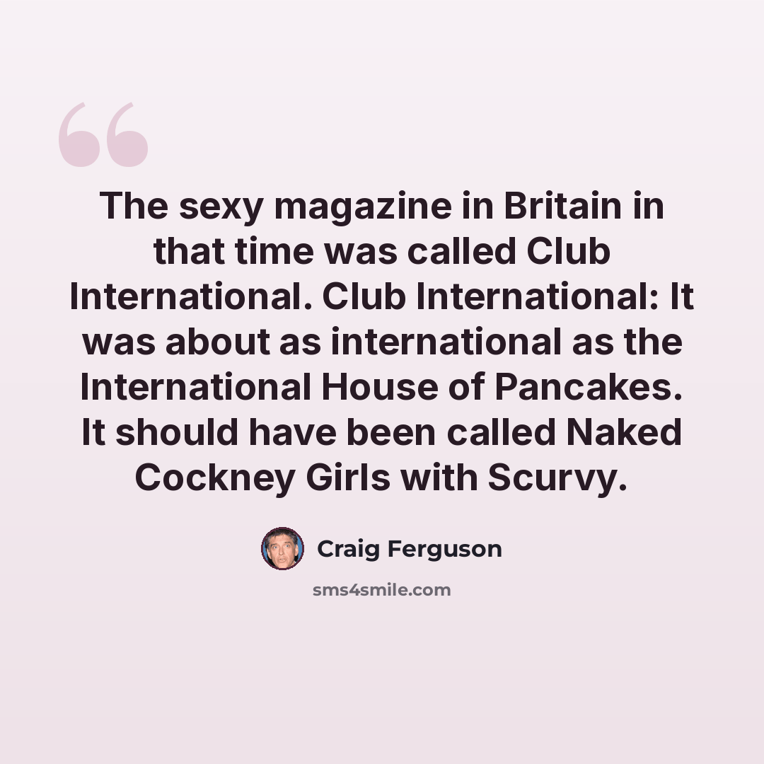 “The sexy magazine in Britain in that time was called Club International. Club International: It was about as international as the International House of Pancakes. It should have been called Naked Cockney Girls with Scurvy.” quote by Craig Ferguson