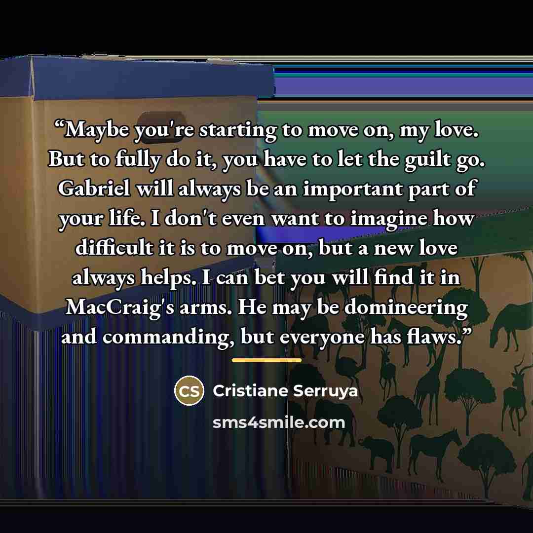 “Maybe you're starting to move on, my love. But to fully do it, you have to let the guilt go. Gabriel will always be an important part of your life. I don't even want to imagine how difficult it is to move on, but a new love always helps. I can bet you will find it in MacCraig's arms. He may be…” quote by Cristiane Serruya