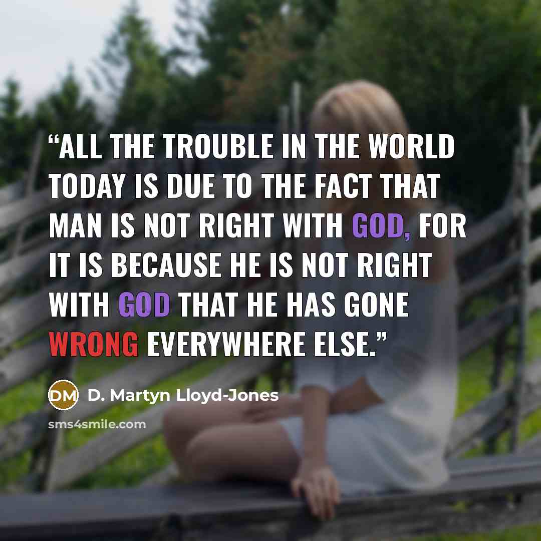 “All the trouble in the world today is due to the fact that man is not right with God, for it is because he is not right with God that he has gone wrong everywhere else.” quote by D. Martyn Lloyd-Jones