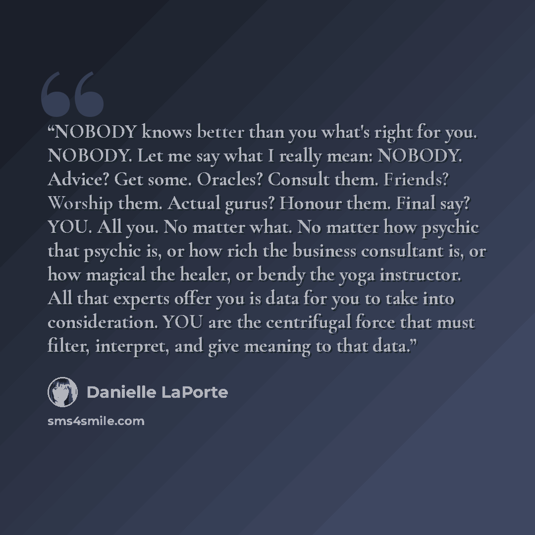 “NOBODY knows better than you what's right for you. NOBODY. Let me say what I really mean: NOBODY. Advice? Get some. Oracles? Consult them. Friends? Worship them. Actual gurus? Honour them. Final say? YOU. All you. No matter what. No matter how psychic that psychic is, or how rich the business…” quote by Danielle LaPorte
