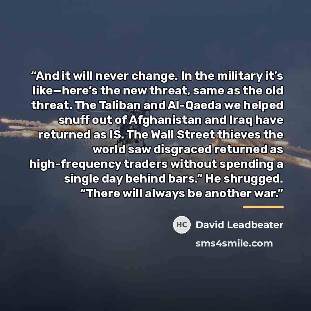 “And it will never change. In the military it’s like—here’s the new threat, same as the old threat. The Taliban and Al-Qaeda we helped snuff out of Afghanistan and Iraq have returned as IS. The Wall Street thieves the world saw disgraced returned as high-frequency traders without spending a single…” quote by David Leadbeater