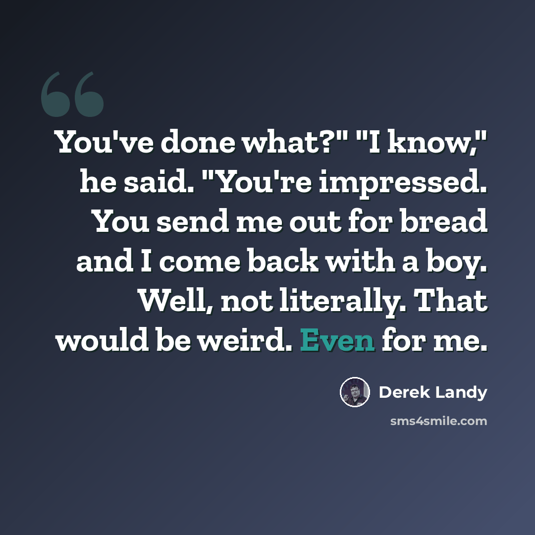 “You've done what?" "I know," he said. "You're impressed. You send me out for bread and I come back with a boy. Well, not literally. That would be weird. Even for me.” quote by Derek Landy