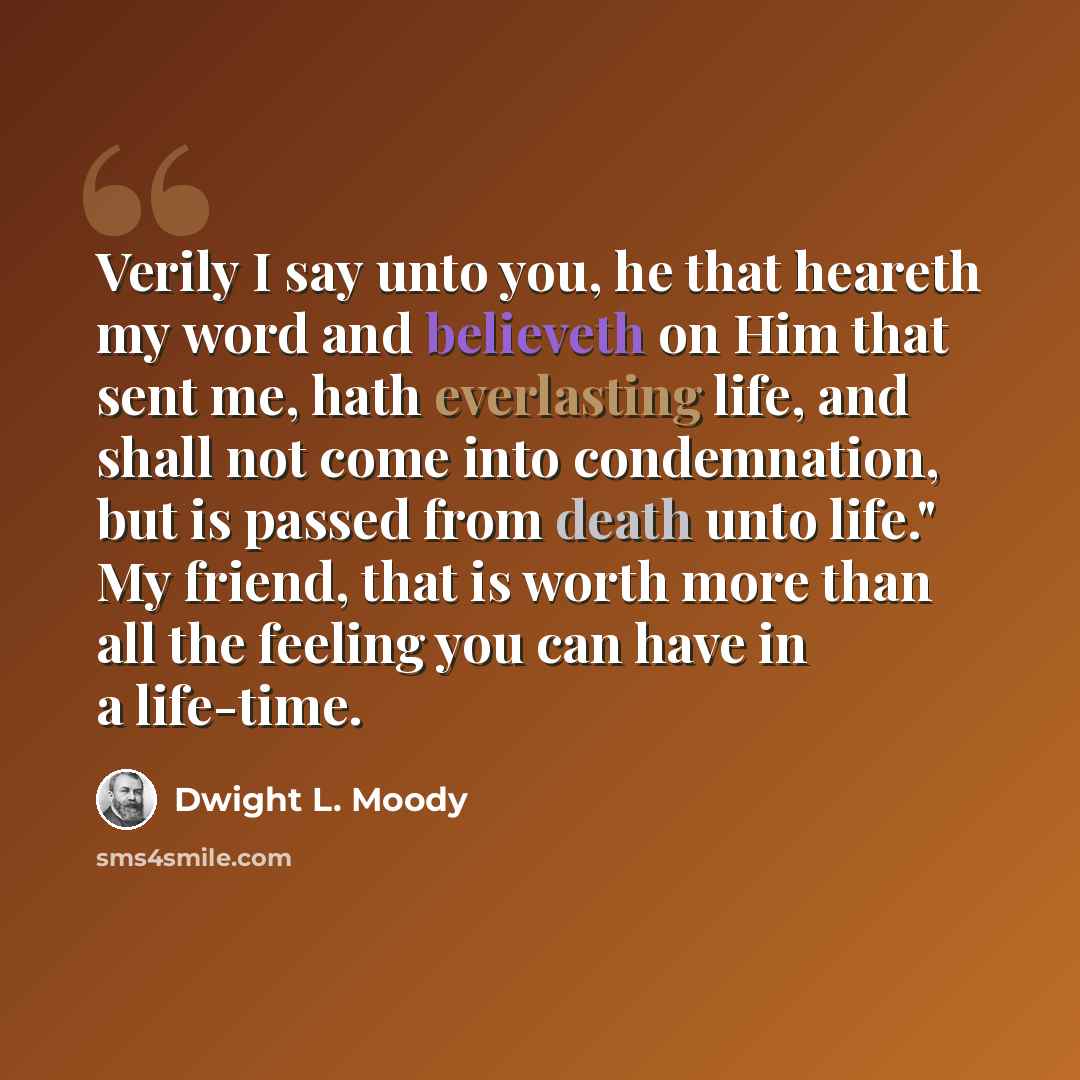 “Verily I say unto you, he that heareth my word and believeth on Him that sent me, hath everlasting life, and shall not come into condemnation, but is passed from death unto life." My friend, that is worth more than all the feeling you can have in a life-time.” quote by Dwight L. Moody