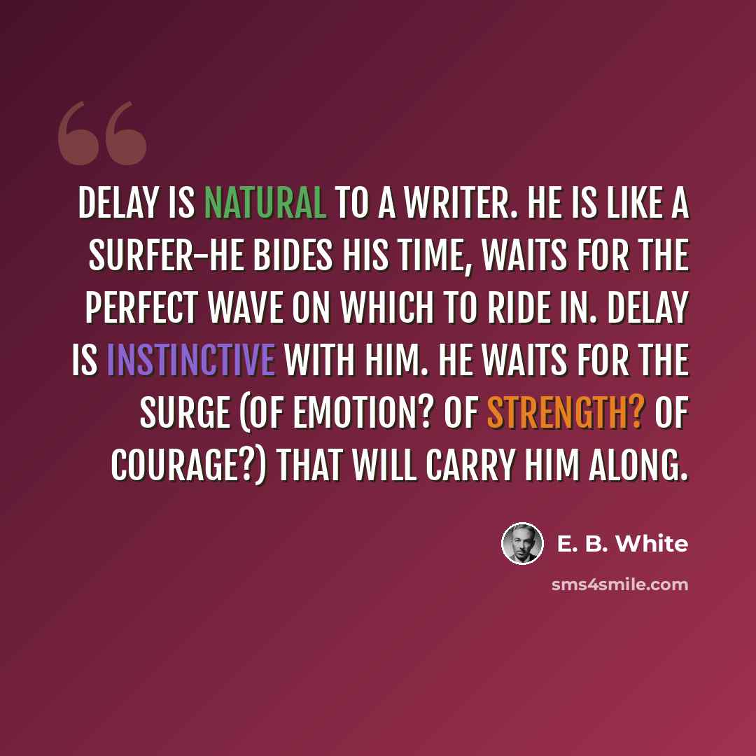 “Delay is natural to a writer. He is like a surfer-he bides his time, waits for the perfect wave on which to ride in. Delay is instinctive with him. He waits for the surge (of emotion? of strength? of courage?) that will carry him along.” quote by E. B. White