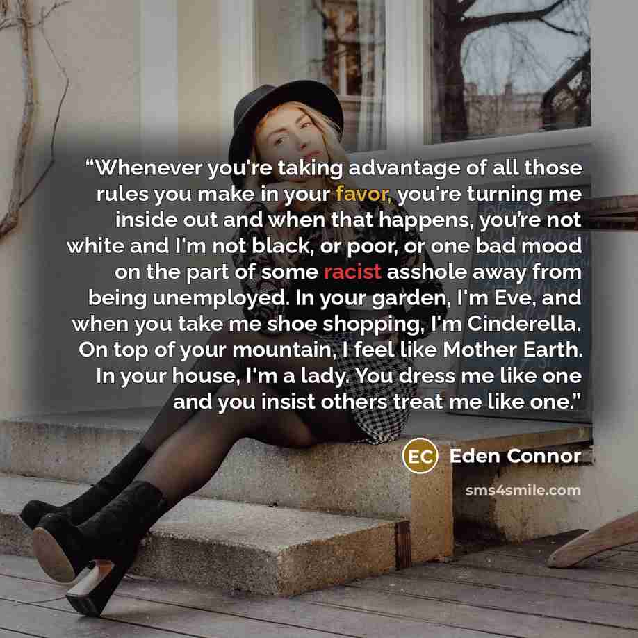 “Whenever you're taking advantage of all those rules you make in your favor, you're turning me inside out and when that happens, you’re not white and I'm not black, or poor, or one bad mood on the part of some racist asshole away from being unemployed. In your garden, I'm Eve, and when you take me…” quote by Eden Connor
