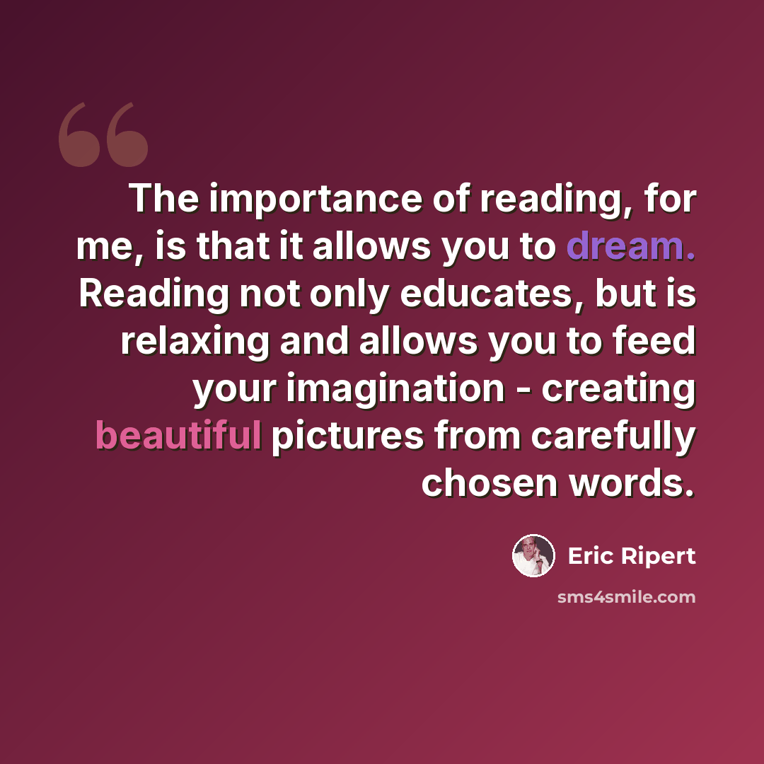 “The importance of reading, for me, is that it allows you to dream. Reading not only educates, but is relaxing and allows you to feed your imagination - creating beautiful pictures from carefully chosen words.” quote by Eric Ripert