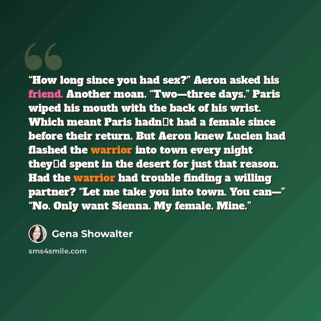 “How long since you had sex?” Aeron asked his friend. Another moan. “Two—three days.” Paris wiped his mouth with the back of his wrist. Which meant Paris hadn‟t had a female since before their return. But Aeron knew Lucien had flashed the warrior into town every night they‟d spent in the desert for…” quote by Gena Showalter