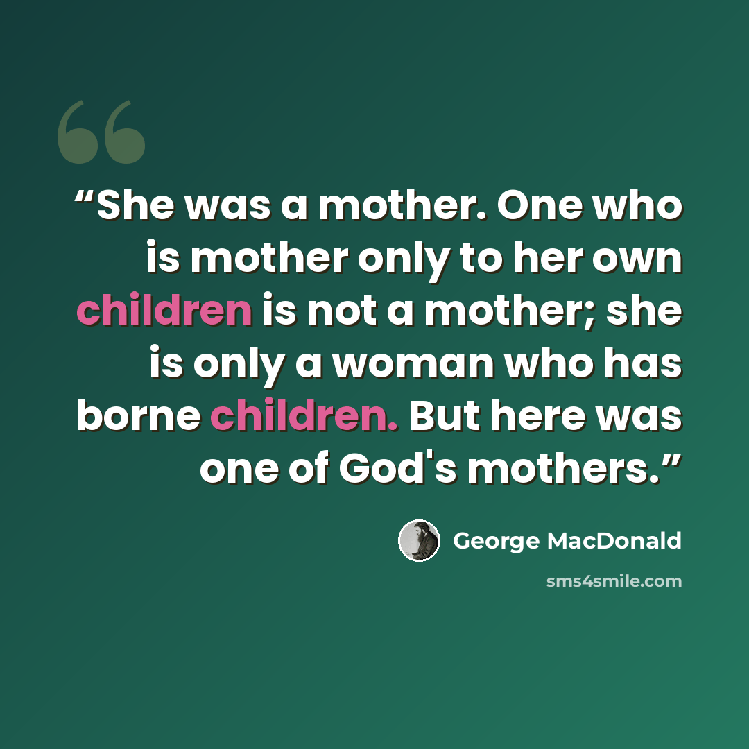“She was a mother. One who is mother only to her own children is not a mother; she is only a woman who has borne children. But here was one of God's mothers.” quote by George MacDonald