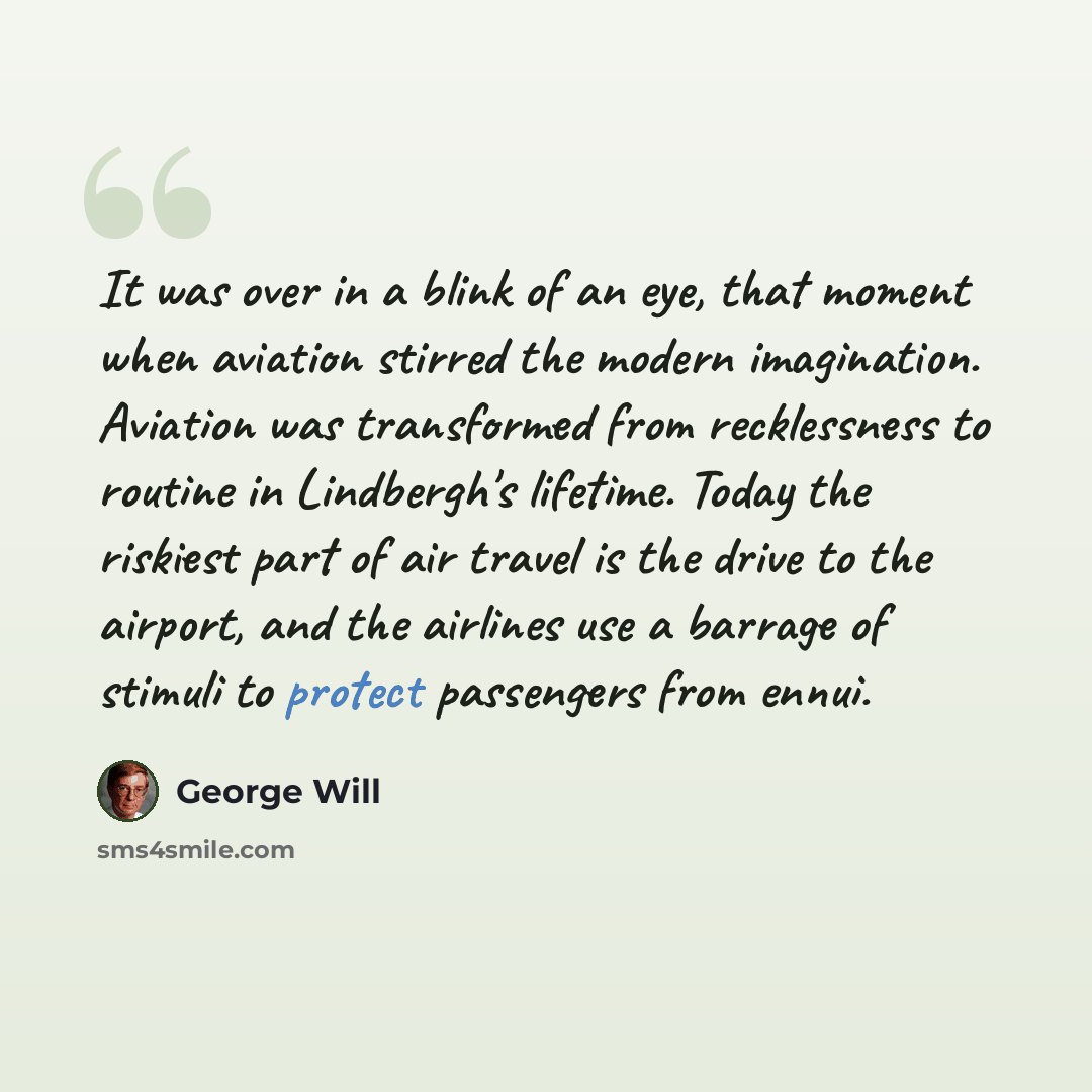 “It was over in a blink of an eye, that moment when aviation stirred the modern imagination. Aviation was transformed from recklessness to routine in Lindbergh's lifetime. Today the riskiest part of air travel is the drive to the airport, and the airlines use a barrage of stimuli to protect…” quote by George Will