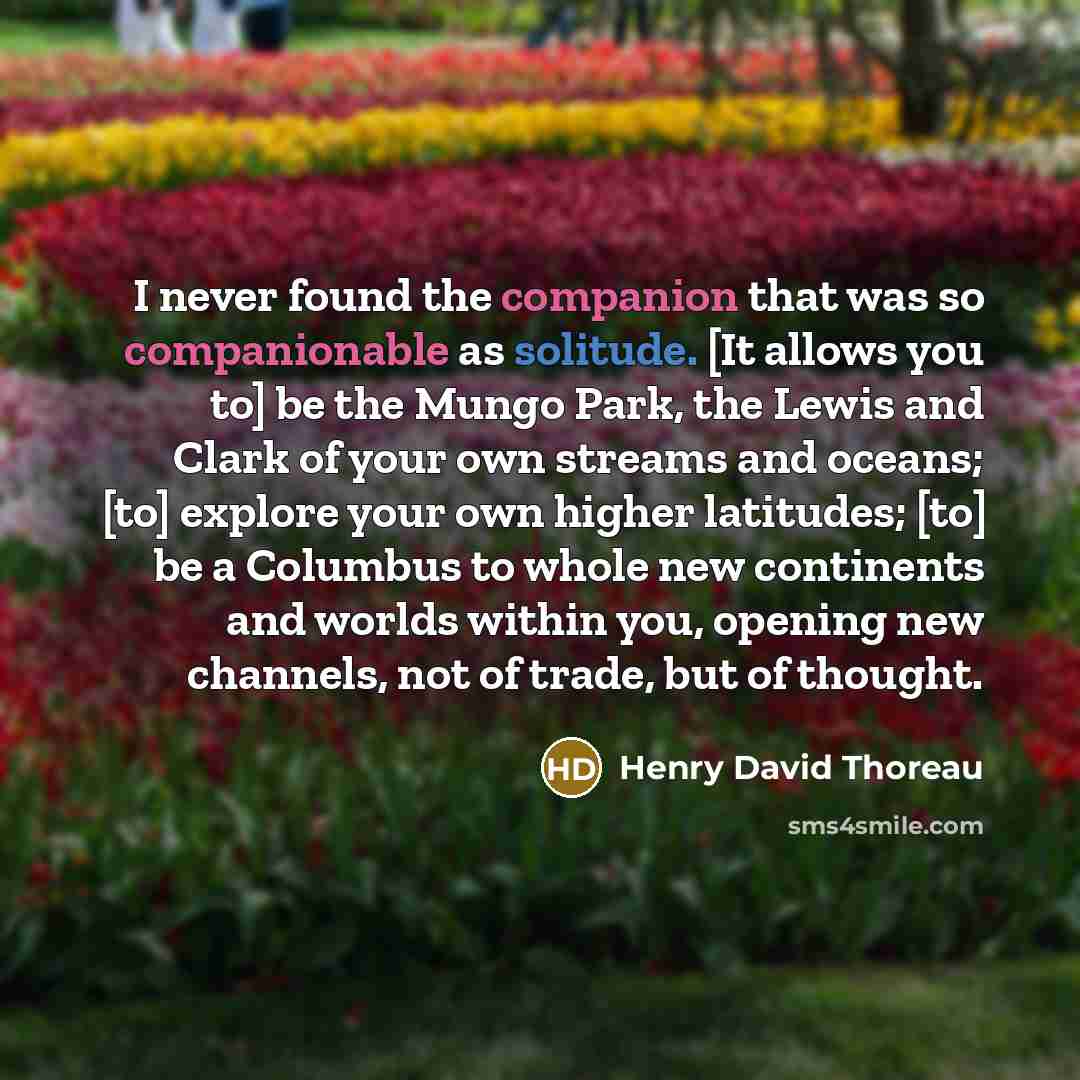 “I never found the companion that was so companionable as solitude. [It allows you to] be the Mungo Park, the Lewis and Clark of your own streams and oceans; [to] explore your own higher latitudes; [to] be a Columbus to whole new continents and worlds within you, opening new channels, not of trade…” quote by Henry David Thoreau