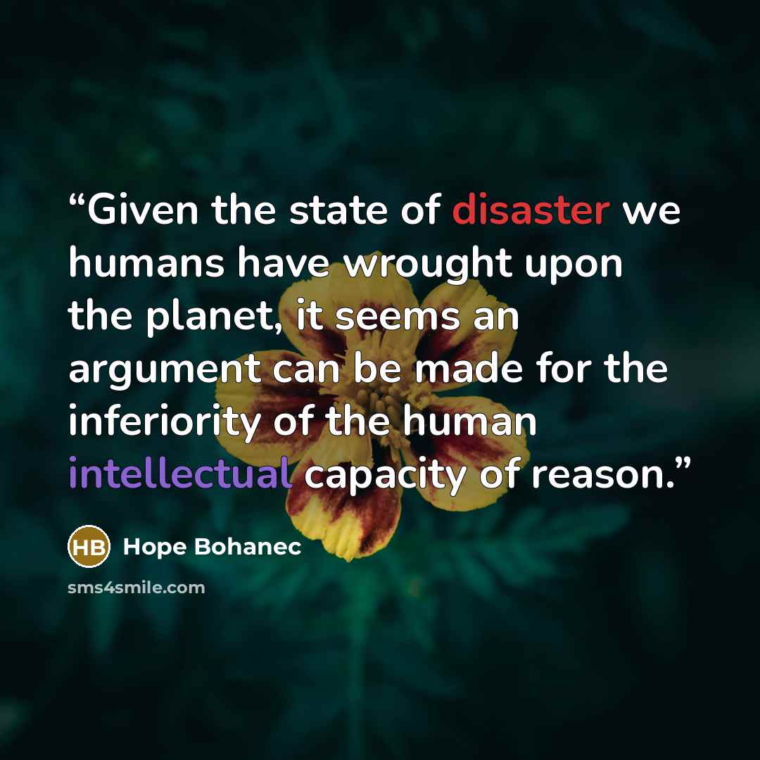 “Given the state of disaster we humans have wrought upon the planet, it seems an argument can be made for the inferiority of the human intellectual capacity of reason.” quote by Hope Bohanec