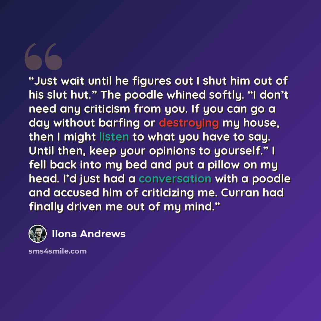 “Just wait until he figures out I shut him out of his slut hut.” The poodle whined softly. “I don’t need any criticism from you. If you can go a day without barfing or destroying my house, then I might listen to what you have to say. Until then, keep your opinions to yourself.” I fell back into my…” quote by Ilona Andrews