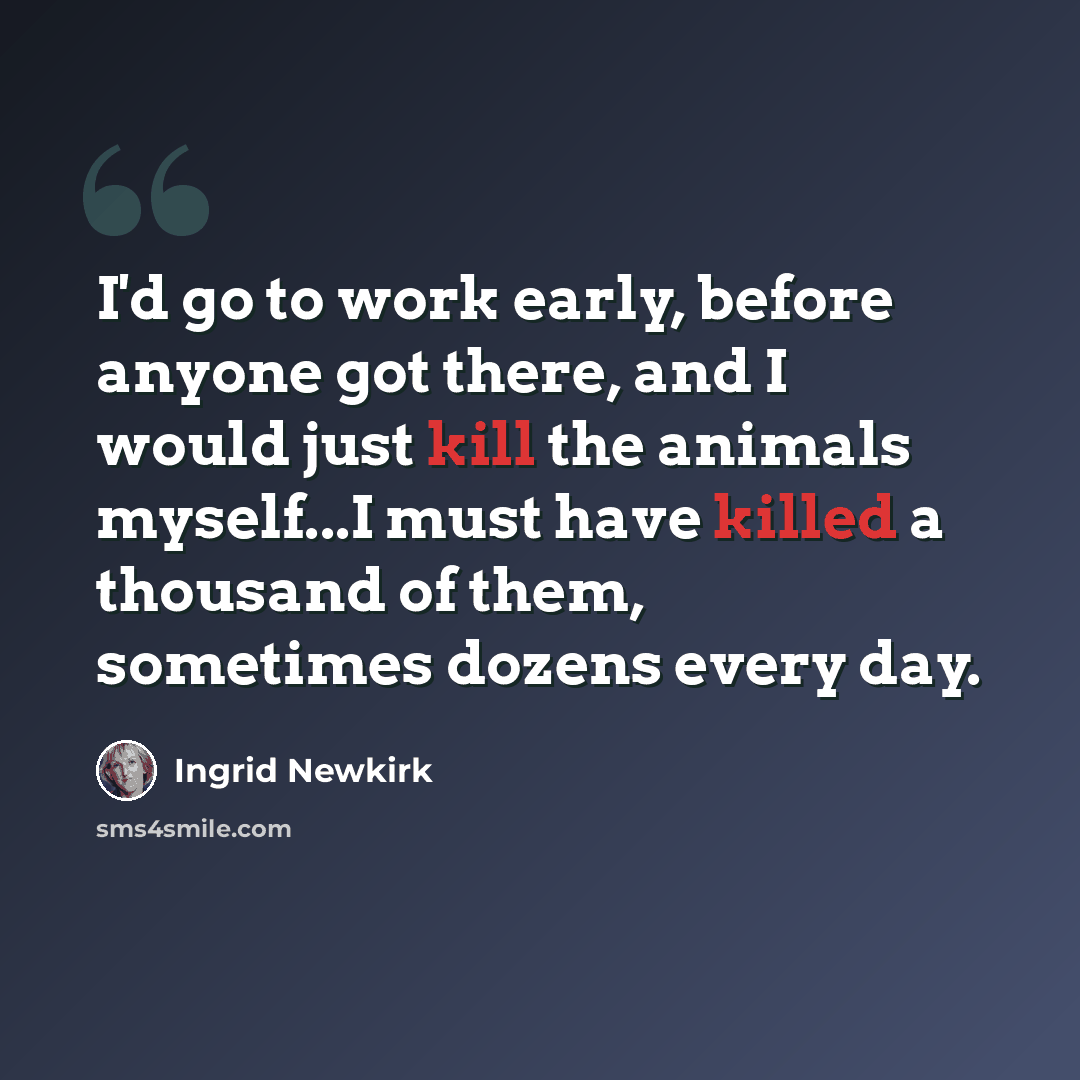 “I'd go to work early, before anyone got there, and I would just kill the animals myself...I must have killed a thousand of them, sometimes dozens every day.” quote by Ingrid Newkirk