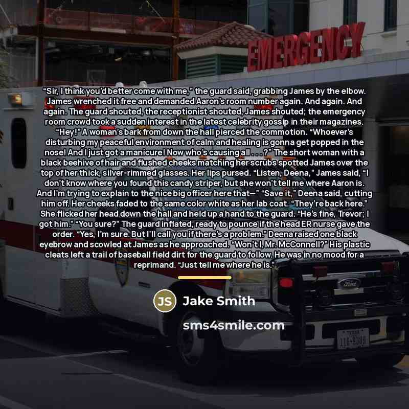 “Sir, I think you’d better come with me,” the guard said, grabbing James by the elbow. James wrenched it free and demanded Aaron’s room number again. And again. And again. The guard shouted, the receptionist shouted, James shouted; the emergency room crowd took a sudden interest in the latest…” quote by Jake Smith
