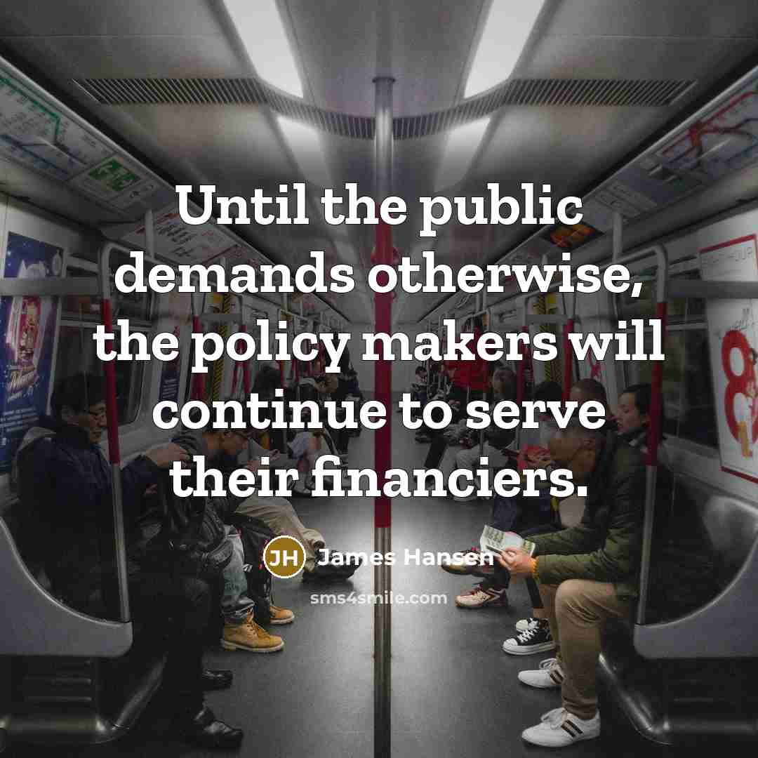 “Until the public demands otherwise, the policy makers will continue to serve their financiers.” quote by James Hansen