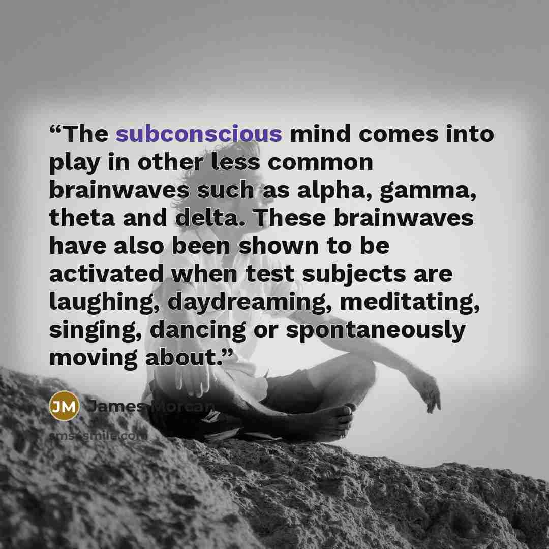 “The subconscious mind comes into play in other less common brainwaves such as alpha, gamma, theta and delta. These brainwaves have also been shown to be activated when test subjects are laughing, daydreaming, meditating, singing, dancing or spontaneously moving about.” quote by James Morcan