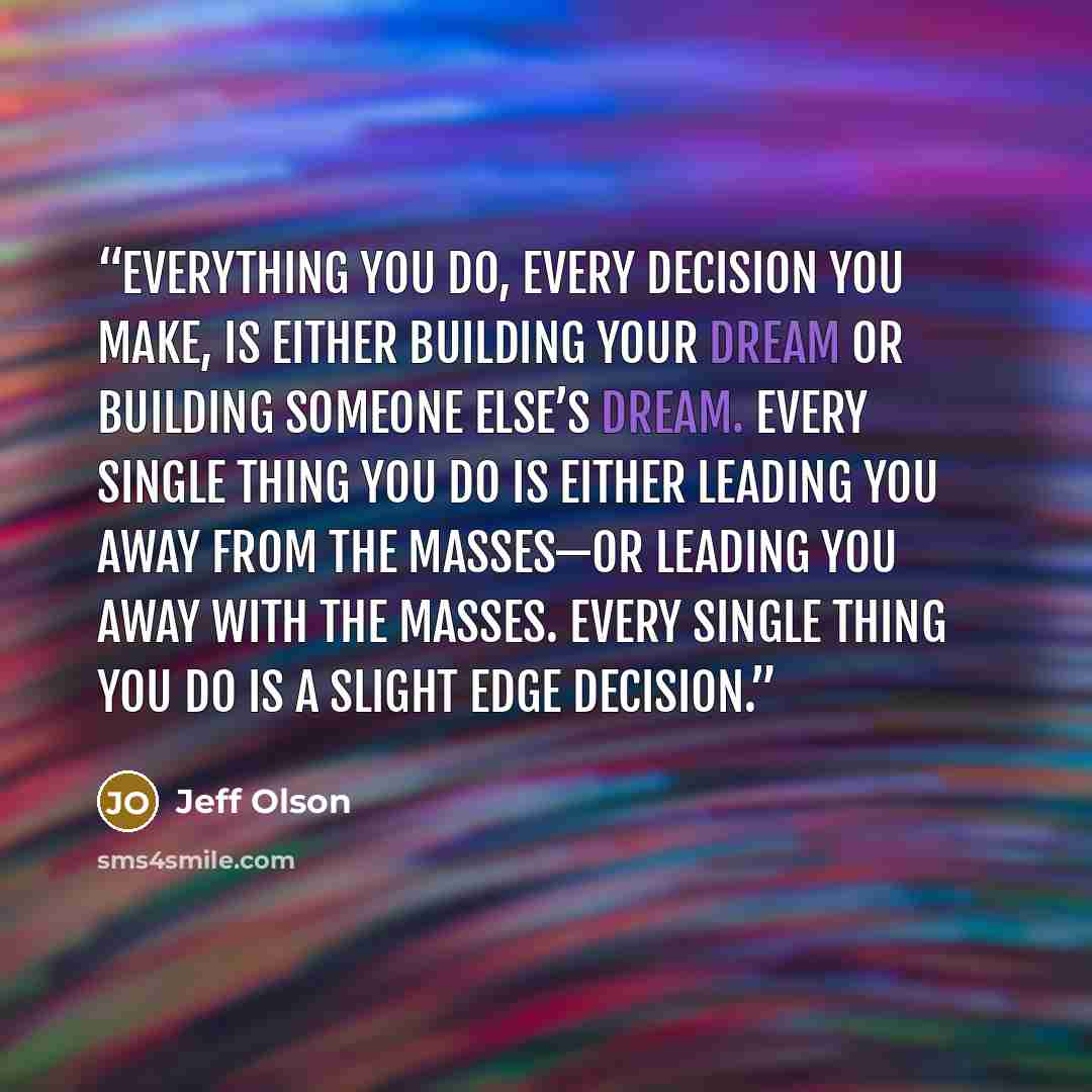 “Everything you do, every decision you make, is either building your dream or building someone else’s dream. Every single thing you do is either leading you away from the masses—or leading you away with the masses. Every single thing you do is a slight edge decision.” quote by Jeff Olson