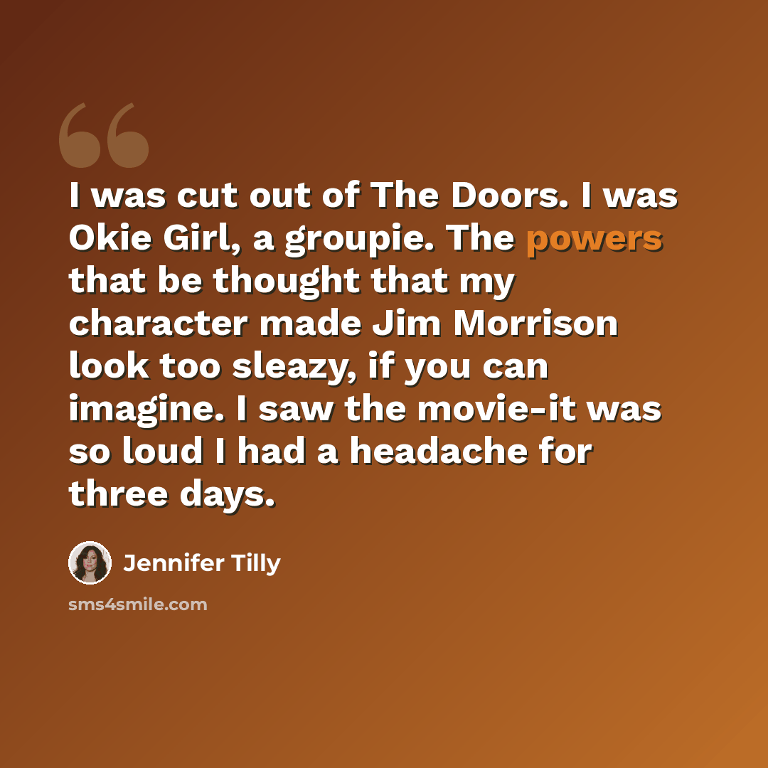 “I was cut out of The Doors. I was Okie Girl, a groupie. The powers that be thought that my character made Jim Morrison look too sleazy, if you can imagine. I saw the movie-it was so loud I had a headache for three days.” quote by Jennifer Tilly