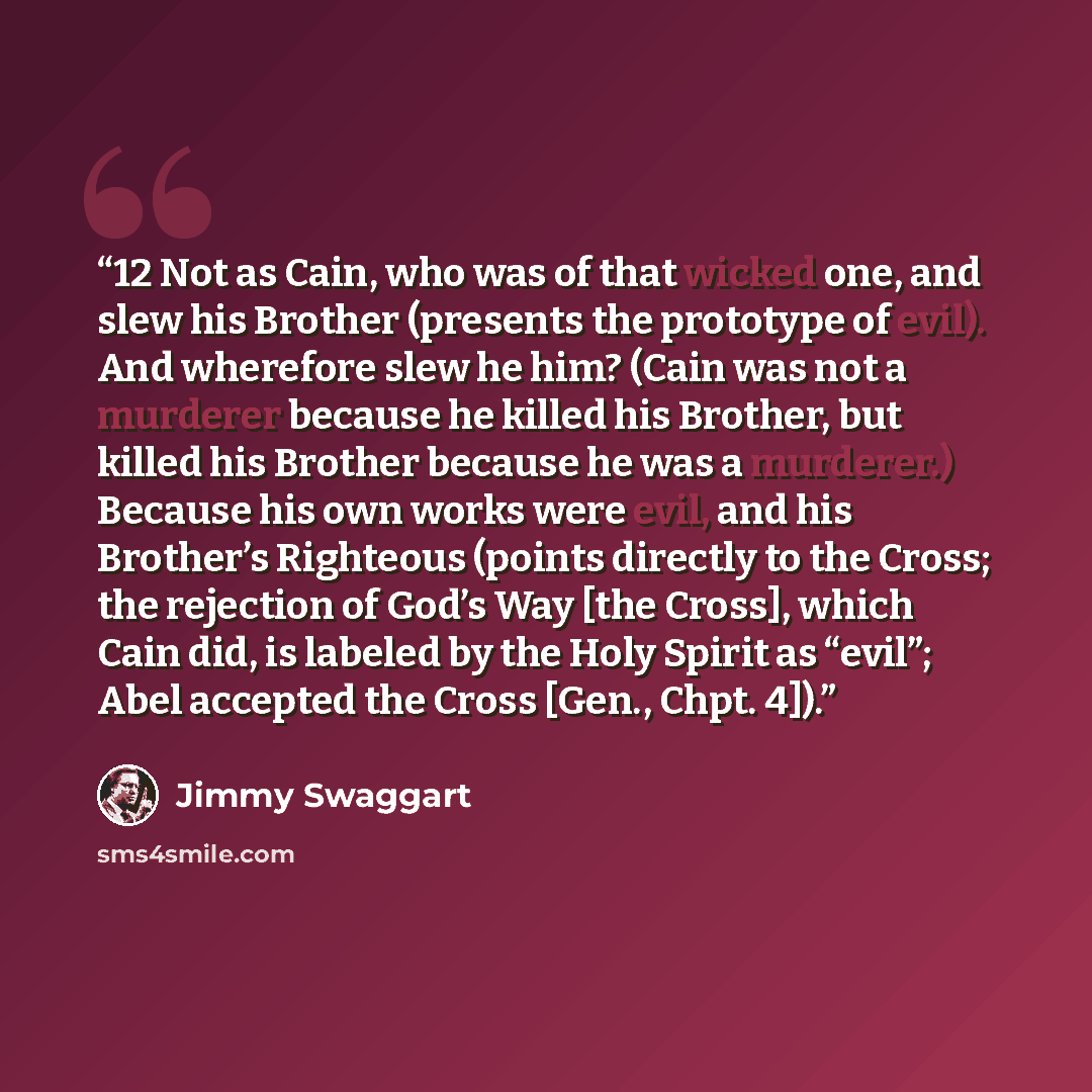 “12 Not as Cain, who was of that wicked one, and slew his Brother (presents the prototype of evil). And wherefore slew he him? (Cain was not a murderer because he killed his Brother, but killed his Brother because he was a murderer.) Because his own works were evil, and his Brother’s Righteous…” quote by Jimmy Swaggart