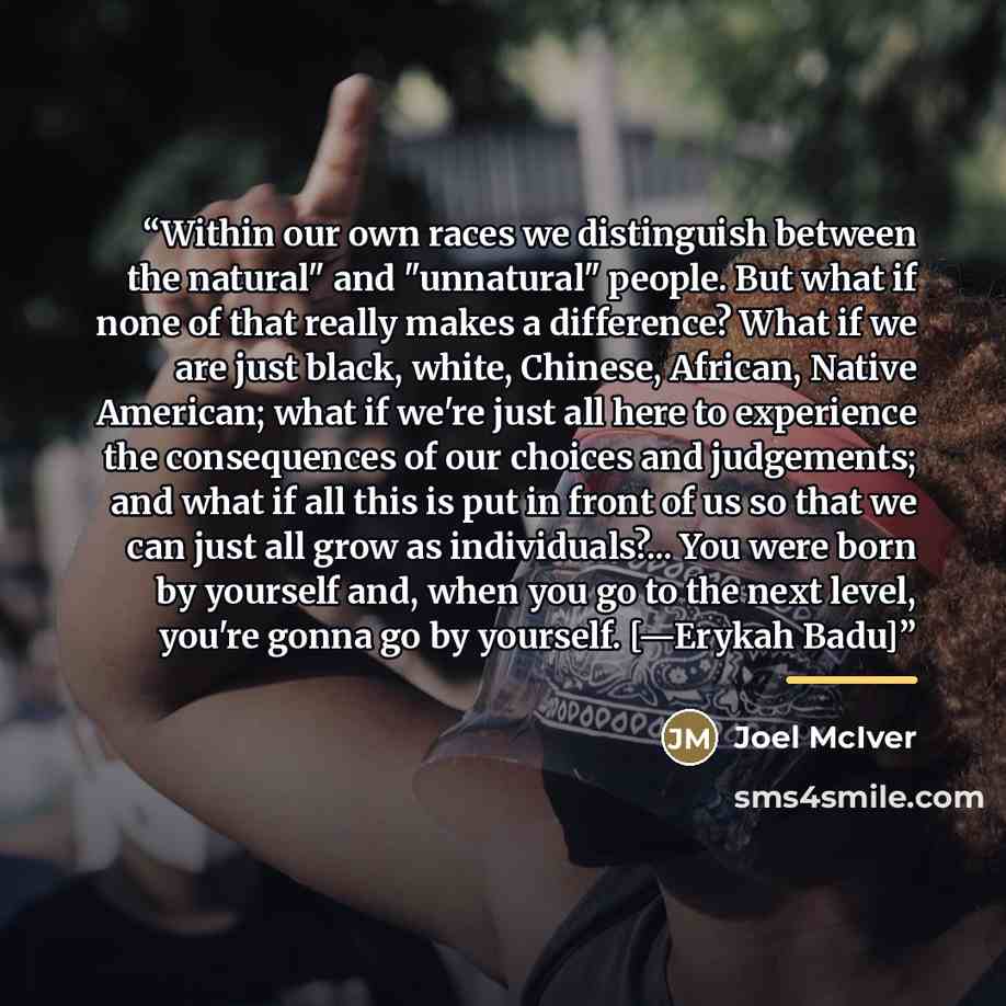 “Within our own races we distinguish between the natural" and "unnatural" people. But what if none of that really makes a difference? What if we are just black, white, Chinese, African, Native American; what if we're just all here to experience the consequences of our choices and judgements; and…” quote by Joel McIver