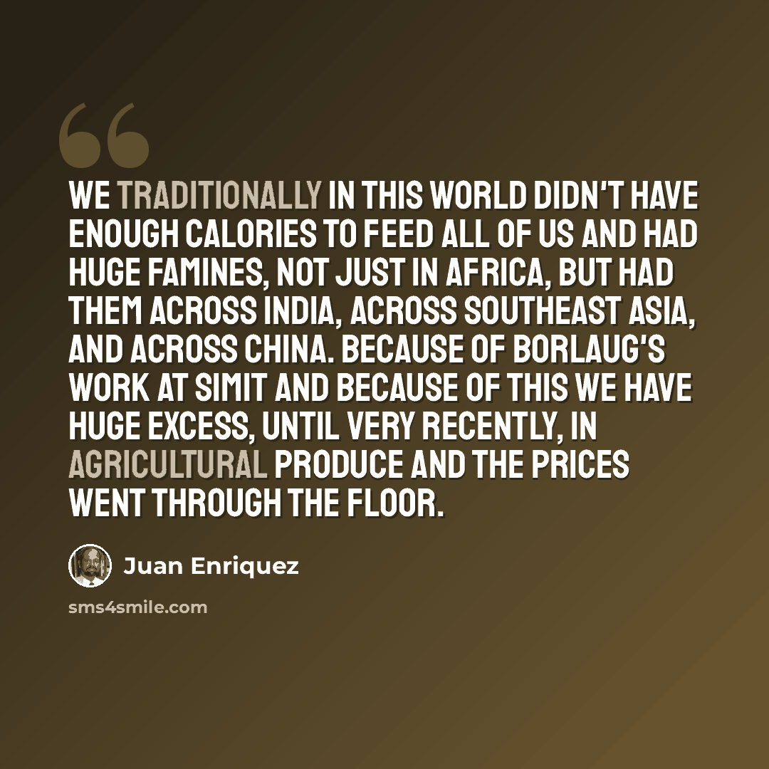 “We traditionally in this world didn't have enough calories to feed all of us and had huge famines, not just in Africa, but had them across India, across Southeast Asia, and across China. Because of Borlaug's work at Simit and because of this we have huge excess, until very recently, in…” quote by Juan Enriquez