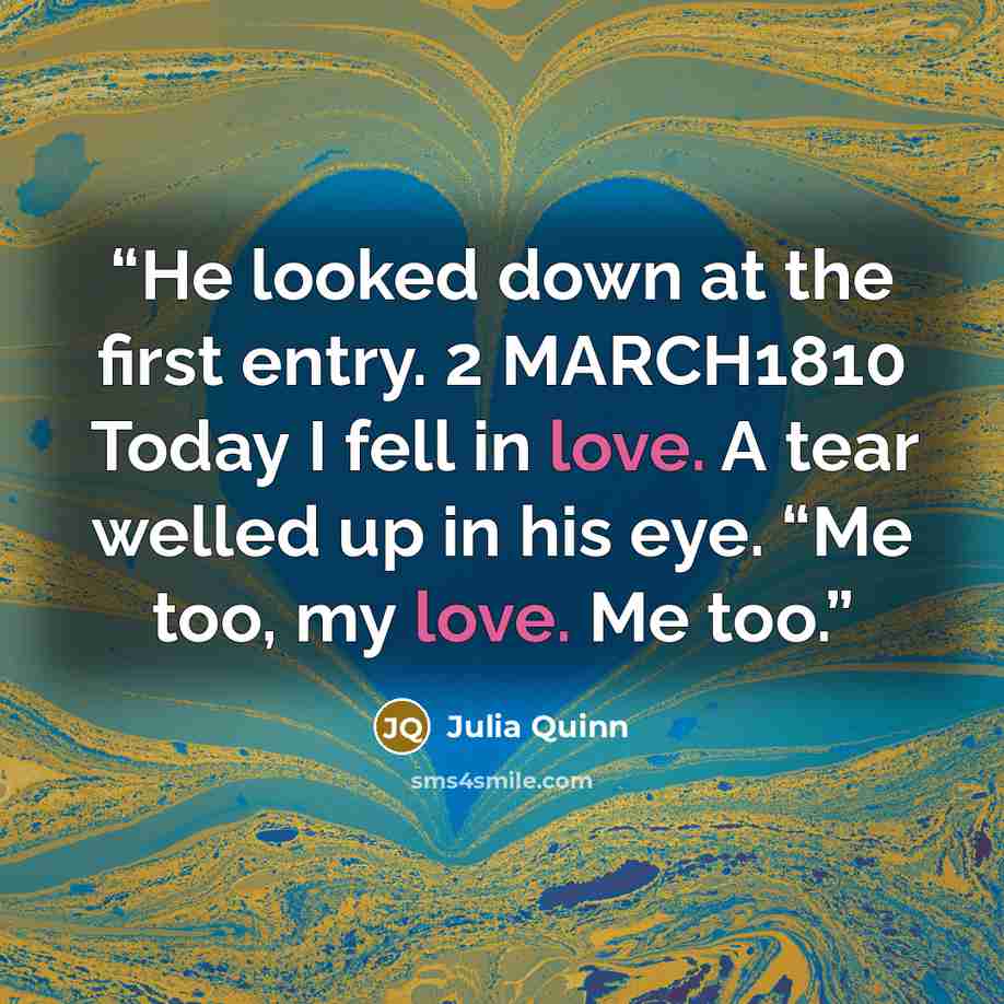 “He looked down at the first entry. 2 MARCH1810 Today I fell in love. A tear welled up in his eye. “Me too, my love. Me too.” quote by Julia Quinn
