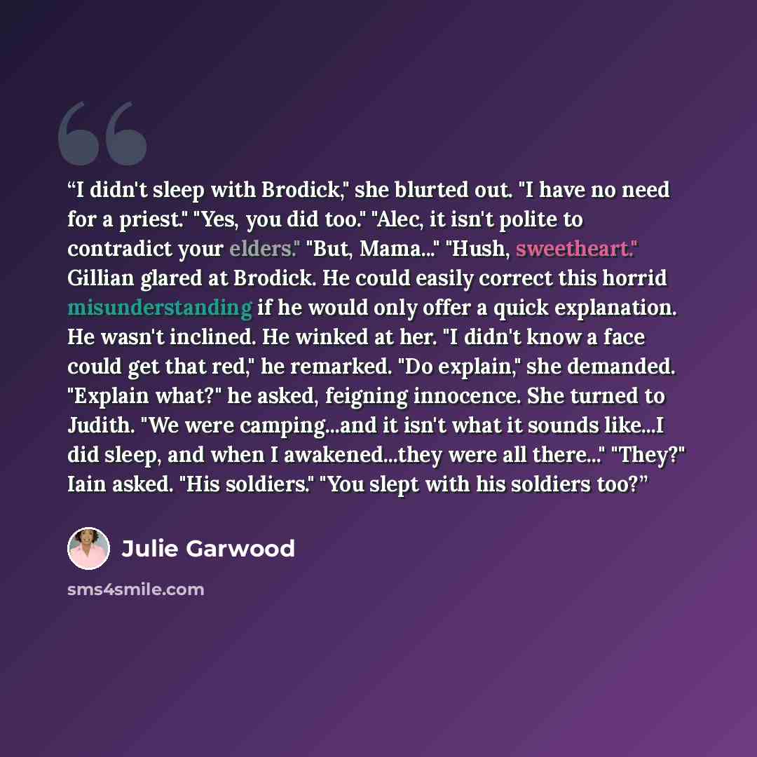 “I didn't sleep with Brodick," she blurted out. "I have no need for a priest." "Yes, you did too." "Alec, it isn't polite to contradict your elders." "But, Mama..." "Hush, sweetheart." Gillian glared at Brodick. He could easily correct this horrid misunderstanding if he would only offer a quick…” quote by Julie Garwood