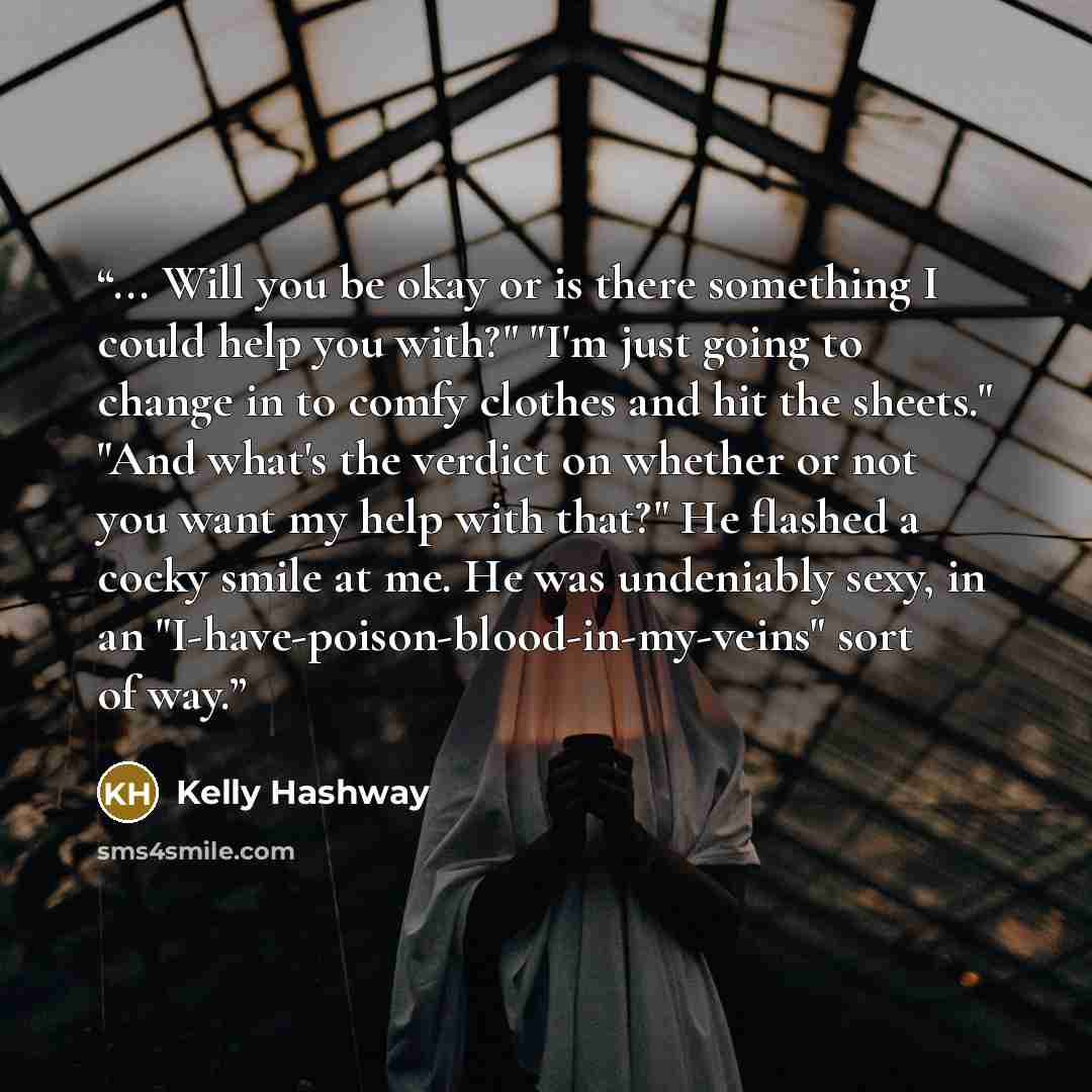 “... Will you be okay or is there something I could help you with?" "I'm just going to change in to comfy clothes and hit the sheets." "And what's the verdict on whether or not you want my help with that?" He flashed a cocky smile at me. He was undeniably sexy, in an…” quote by Kelly Hashway